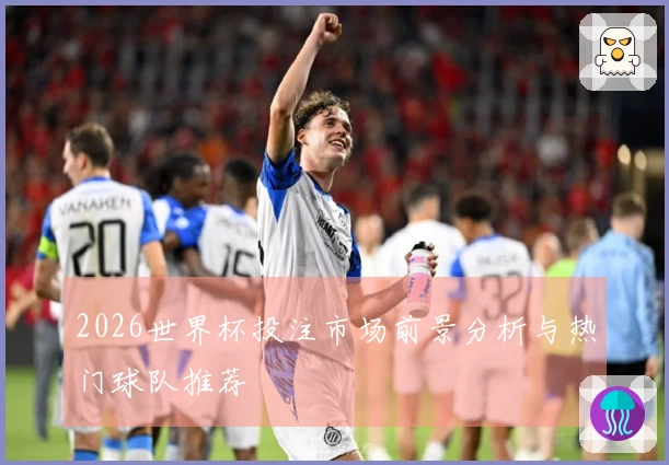 2026世界杯投注市场前景分析与热门球队推荐