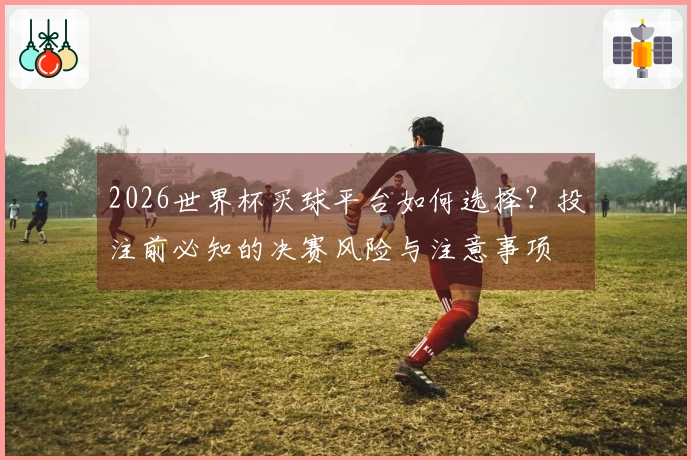 2026世界杯买球平台如何选择？投注前必知的决赛风险与注意事项