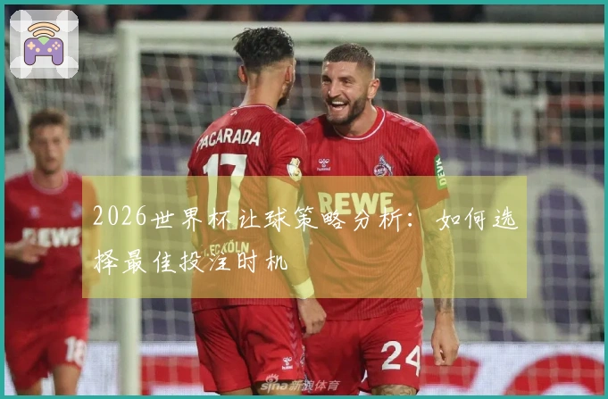 2026世界杯让球策略分析：如何选择最佳投注时机