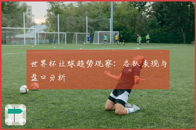 世界杯让球趋势观察：各队表现与盘口分析