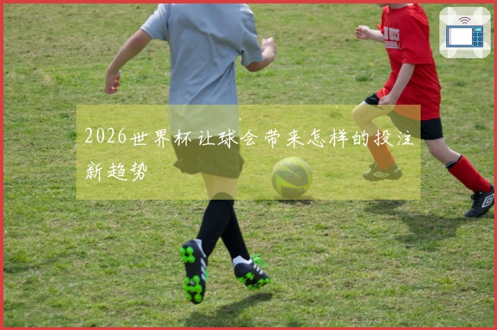 2026世界杯让球会带来怎样的投注新趋势